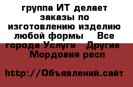 группа ИТ делает заказы по изготовлению изделию любой формы  - Все города Услуги » Другие   . Мордовия респ.